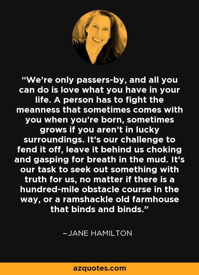 We're only passers-by, and all you can do is love what you have in your life. A person has to fight the meanness that sometimes comes with you when you're born, sometimes grows if you aren't in lucky surroundings. It's our challenge to fend it off, leave it behind us choking and gasping for breath in the mud. It's our task to seek out something with truth for us, no matter if there is a hundred-mile obstacle course in the way, or a ramshackle old farmhouse that binds and binds. - Jane Hamilton