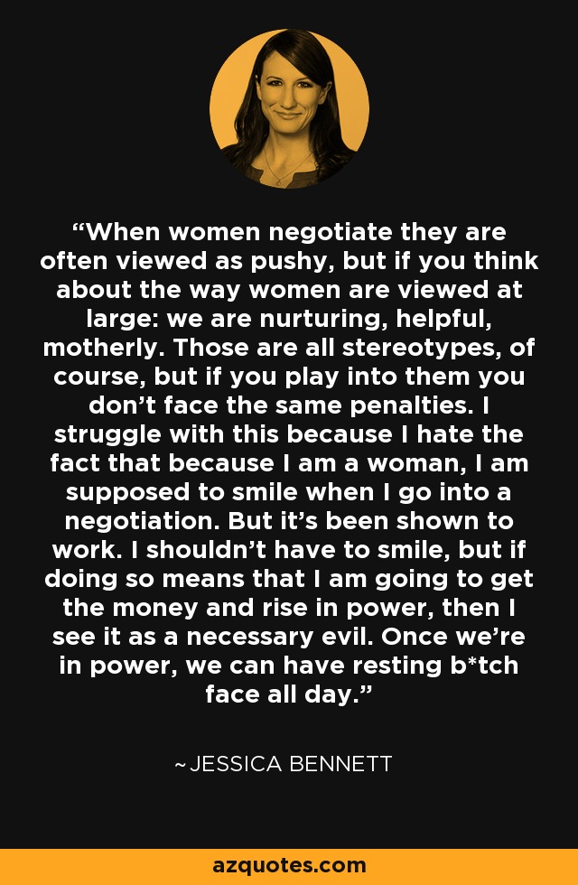 When women negotiate they are often viewed as pushy, but if you think about the way women are viewed at large: we are nurturing, helpful, motherly. Those are all stereotypes, of course, but if you play into them you don't face the same penalties. I struggle with this because I hate the fact that because I am a woman, I am supposed to smile when I go into a negotiation. But it's been shown to work. I shouldn't have to smile, but if doing so means that I am going to get the money and rise in power, then I see it as a necessary evil. Once we're in power, we can have resting b*tch face all day. - Jessica Bennett
