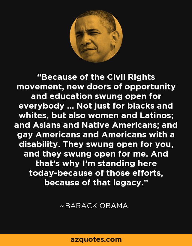 Because of the Civil Rights movement, new doors of opportunity and education swung open for everybody ... Not just for blacks and whites, but also women and Latinos; and Asians and Native Americans; and gay Americans and Americans with a disability. They swung open for you, and they swung open for me. And that's why I'm standing here today-because of those efforts, because of that legacy. - Barack Obama