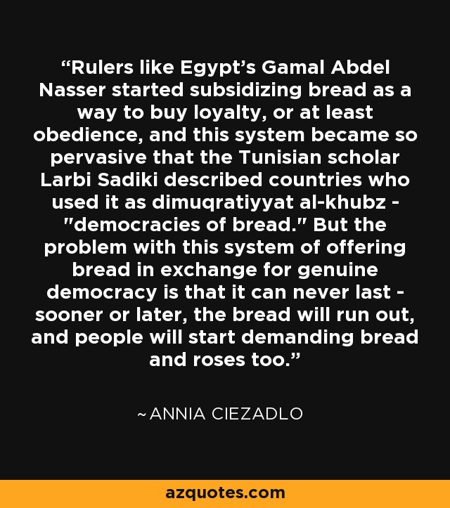 Rulers like Egypt's Gamal Abdel Nasser started subsidizing bread as a way to buy loyalty, or at least obedience, and this system became so pervasive that the Tunisian scholar Larbi Sadiki described countries who used it as dimuqratiyyat al-khubz - 