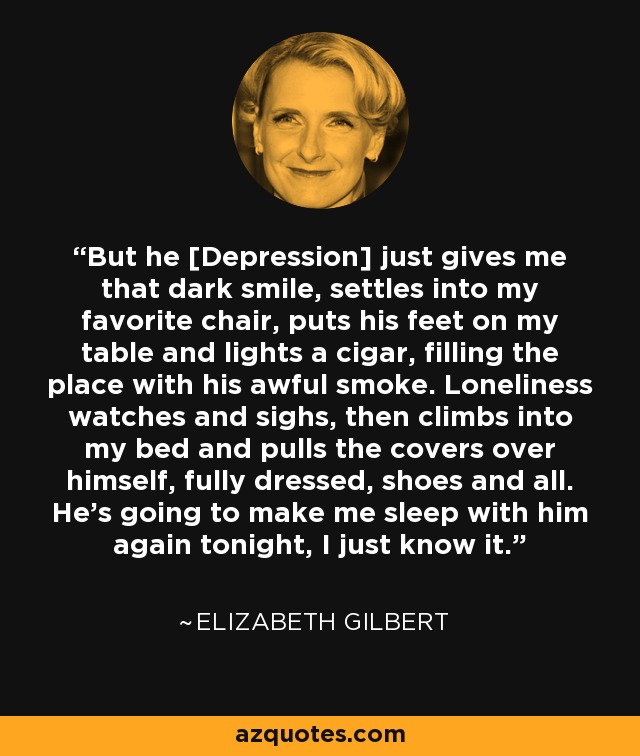 But he [Depression] just gives me that dark smile, settles into my favorite chair, puts his feet on my table and lights a cigar, filling the place with his awful smoke. Loneliness watches and sighs, then climbs into my bed and pulls the covers over himself, fully dressed, shoes and all. He's going to make me sleep with him again tonight, I just know it. - Elizabeth Gilbert