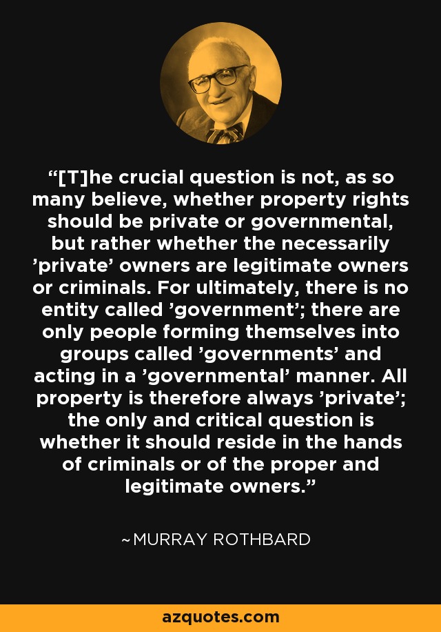 [T]he crucial question is not, as so many believe, whether property rights should be private or governmental, but rather whether the necessarily 'private' owners are legitimate owners or criminals. For ultimately, there is no entity called 'government'; there are only people forming themselves into groups called 'governments' and acting in a 'governmental' manner. All property is therefore always 'private'; the only and critical question is whether it should reside in the hands of criminals or of the proper and legitimate owners. - Murray Rothbard