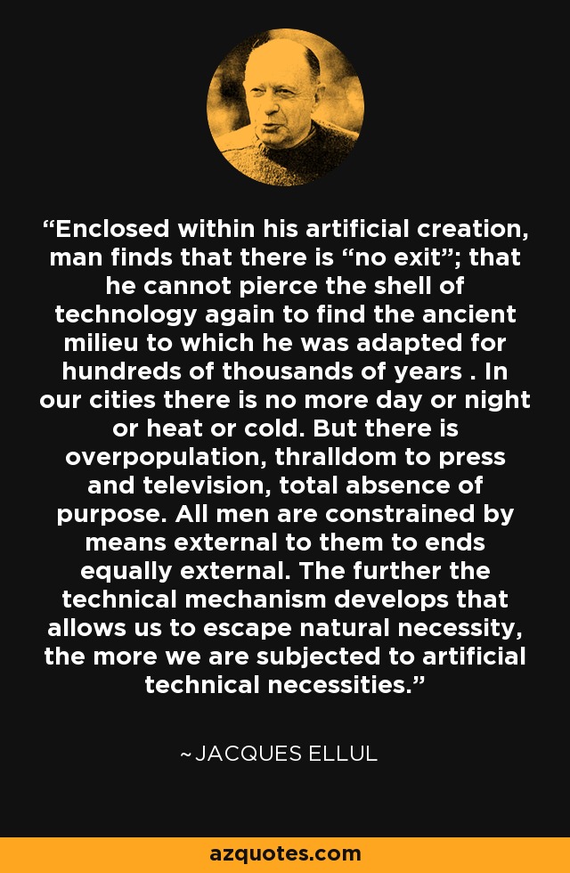 Enclosed within his artificial creation, man finds that there is “no exit”; that he cannot pierce the shell of technology again to find the ancient milieu to which he was adapted for hundreds of thousands of years . In our cities there is no more day or night or heat or cold. But there is overpopulation, thralldom to press and television, total absence of purpose. All men are constrained by means external to them to ends equally external. The further the technical mechanism develops that allows us to escape natural necessity, the more we are subjected to artificial technical necessities. - Jacques Ellul