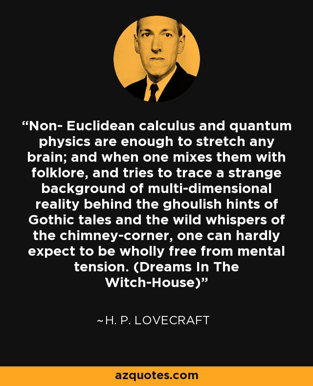 Non- Euclidean calculus and quantum physics are enough to stretch any brain; and when one mixes them with folklore, and tries to trace a strange background of multi-dimensional reality behind the ghoulish hints of Gothic tales and the wild whispers of the chimney-corner, one can hardly expect to be wholly free from mental tension. (Dreams In The Witch-House) - H. P. Lovecraft