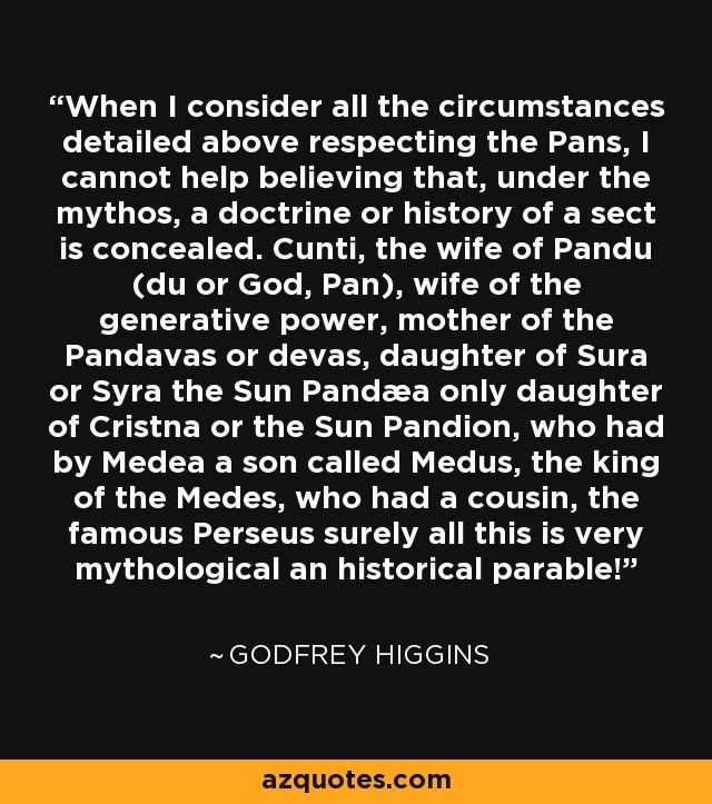 When I consider all the circumstances detailed above respecting the Pans, I cannot help believing that, under the mythos, a doctrine or history of a sect is concealed. Cunti, the wife of Pandu (du or God, Pan), wife of the generative power, mother of the Pandavas or devas, daughter of Sura or Syra the Sun Pandæa only daughter of Cristna or the Sun Pandion, who had by Medea a son called Medus, the king of the Medes, who had a cousin, the famous Perseus surely all this is very mythological an historical parable! - Godfrey Higgins