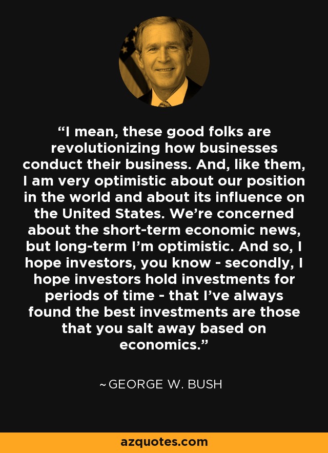 I mean, these good folks are revolutionizing how businesses conduct their business. And, like them, I am very optimistic about our position in the world and about its influence on the United States. We're concerned about the short-term economic news, but long-term I'm optimistic. And so, I hope investors, you know - secondly, I hope investors hold investments for periods of time - that I've always found the best investments are those that you salt away based on economics. - George W. Bush