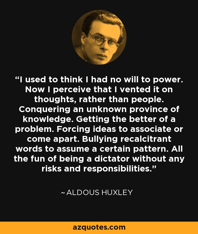 I used to think I had no will to power. Now I perceive that I vented it on thoughts, rather than people. Conquering an unknown province of knowledge. Getting the better of a problem. Forcing ideas to associate or come apart. Bullying recalcitrant words to assume a certain pattern. All the fun of being a dictator without any risks and responsibilities. - Aldous Huxley