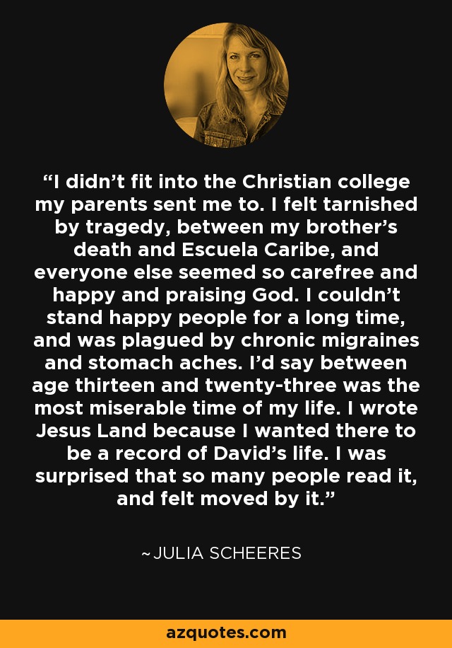 I didn't fit into the Christian college my parents sent me to. I felt tarnished by tragedy, between my brother's death and Escuela Caribe, and everyone else seemed so carefree and happy and praising God. I couldn't stand happy people for a long time, and was plagued by chronic migraines and stomach aches. I'd say between age thirteen and twenty-three was the most miserable time of my life. I wrote Jesus Land because I wanted there to be a record of David's life. I was surprised that so many people read it, and felt moved by it. - Julia Scheeres