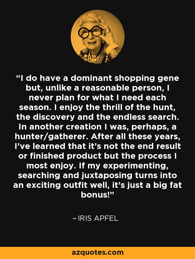 I do have a dominant shopping gene but, unlike a reasonable person, I never plan for what I need each season. I enjoy the thrill of the hunt, the discovery and the endless search. In another creation I was, perhaps, a hunter/gatherer. After all these years, I’ve learned that it’s not the end result or finished product but the process I most enjoy. If my experimenting, searching and juxtaposing turns into an exciting outfit well, it’s just a big fat bonus! - Iris Apfel