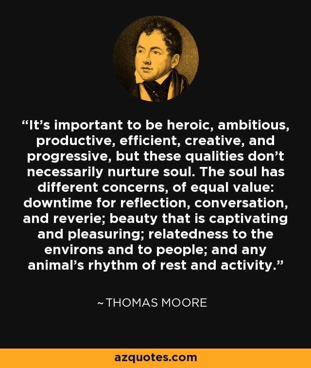 It's important to be heroic, ambitious, productive, efficient, creative, and progressive, but these qualities don't necessarily nurture soul. The soul has different concerns, of equal value: downtime for reflection, conversation, and reverie; beauty that is captivating and pleasuring; relatedness to the environs and to people; and any animal’s rhythm of rest and activity. - Thomas Moore