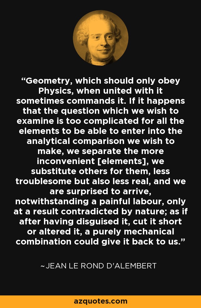 Geometry, which should only obey Physics, when united with it sometimes commands it. If it happens that the question which we wish to examine is too complicated for all the elements to be able to enter into the analytical comparison we wish to make, we separate the more inconvenient [elements], we substitute others for them, less troublesome but also less real, and we are surprised to arrive, notwithstanding a painful labour, only at a result contradicted by nature; as if after having disguised it, cut it short or altered it, a purely mechanical combination could give it back to us. - Jean le Rond d'Alembert