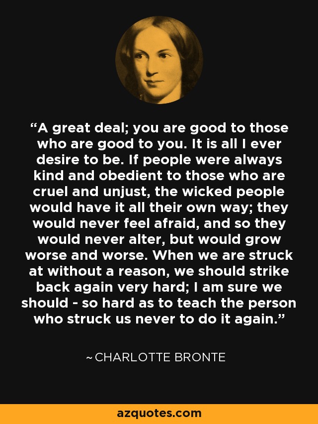 A great deal; you are good to those who are good to you. It is all I ever desire to be. If people were always kind and obedient to those who are cruel and unjust, the wicked people would have it all their own way; they would never feel afraid, and so they would never alter, but would grow worse and worse. When we are struck at without a reason, we should strike back again very hard; I am sure we should - so hard as to teach the person who struck us never to do it again. - Charlotte Bronte
