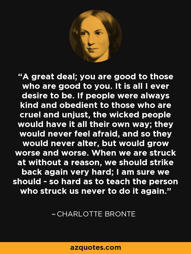 A great deal; you are good to those who are good to you. It is all I ever desire to be. If people were always kind and obedient to those who are cruel and unjust, the wicked people would have it all their own way; they would never feel afraid, and so they would never alter, but would grow worse and worse. When we are struck at without a reason, we should strike back again very hard; I am sure we should - so hard as to teach the person who struck us never to do it again. - Charlotte Bronte