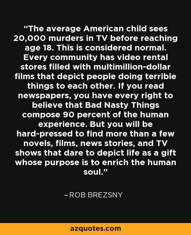 The average American child sees 20,000 murders in TV before reaching age 18. This is considered normal. Every community has video rental stores filled with multimillion-dollar films that depict people doing terrible things to each other. If you read newspapers, you have every right to believe that Bad Nasty Things compose 90 percent of the human experience. But you will be hard-pressed to find more than a few novels, films, news stories, and TV shows that dare to depict life as a gift whose purpose is to enrich the human soul. - Rob Brezsny