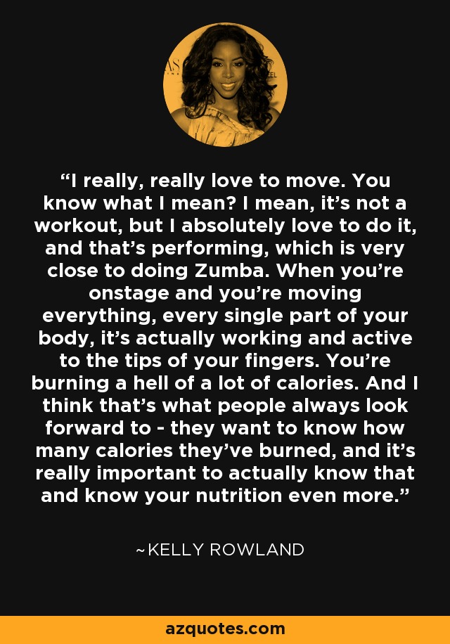 I really, really love to move. You know what I mean? I mean, it's not a workout, but I absolutely love to do it, and that's performing, which is very close to doing Zumba. When you're onstage and you're moving everything, every single part of your body, it's actually working and active to the tips of your fingers. You're burning a hell of a lot of calories. And I think that's what people always look forward to - they want to know how many calories they've burned, and it's really important to actually know that and know your nutrition even more. - Kelly Rowland