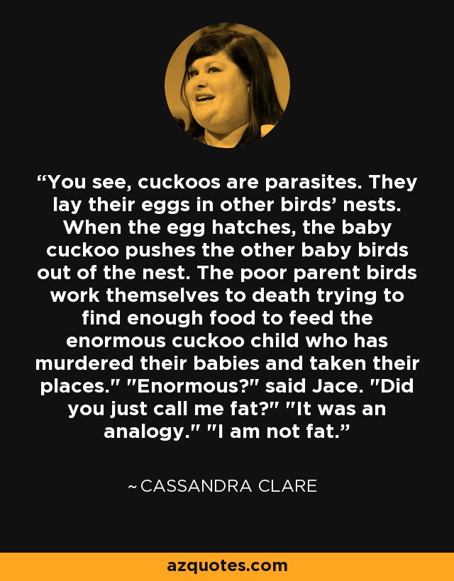 You see, cuckoos are parasites. They lay their eggs in other birds' nests. When the egg hatches, the baby cuckoo pushes the other baby birds out of the nest. The poor parent birds work themselves to death trying to find enough food to feed the enormous cuckoo child who has murdered their babies and taken their places.