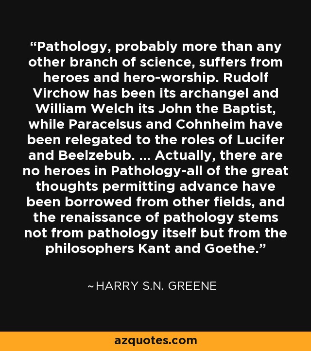 Pathology, probably more than any other branch of science, suffers from heroes and hero-worship. Rudolf Virchow has been its archangel and William Welch its John the Baptist, while Paracelsus and Cohnheim have been relegated to the roles of Lucifer and Beelzebub. ... Actually, there are no heroes in Pathology-all of the great thoughts permitting advance have been borrowed from other fields, and the renaissance of pathology stems not from pathology itself but from the philosophers Kant and Goethe. - Harry S.N. Greene