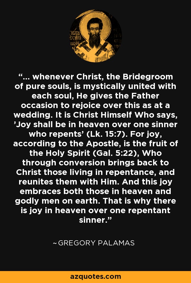 ... whenever Christ, the Bridegroom of pure souls, is mystically united with each soul, He gives the Father occasion to rejoice over this as at a wedding. It is Christ Himself Who says, 'Joy shall be in heaven over one sinner who repents' (Lk. 15:7). For joy, according to the Apostle, is the fruit of the Holy Spirit (Gal. 5:22), Who through conversion brings back to Christ those living in repentance, and reunites them with Him. And this joy embraces both those in heaven and godly men on earth. That is why there is joy in heaven over one repentant sinner. - Gregory Palamas