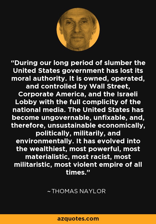 During our long period of slumber the United States government has lost its moral authority. It is owned, operated, and controlled by Wall Street, Corporate America, and the Israeli Lobby with the full complicity of the national media. The United States has become ungovernable, unfixable, and, therefore, unsustainable economically, politically, militarily, and environmentally. It has evolved into the wealthiest, most powerful, most materialistic, most racist, most militaristic, most violent empire of all times. - Thomas Naylor