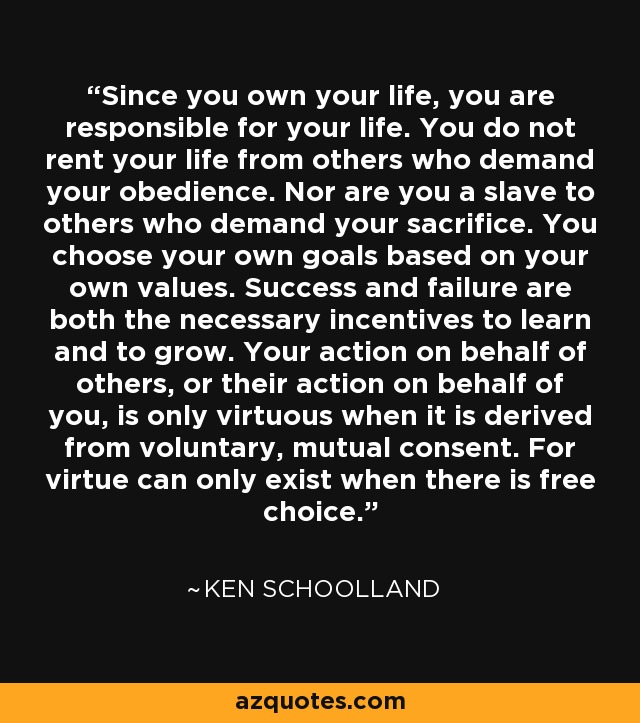 Since you own your life, you are responsible for your life. You do not rent your life from others who demand your obedience. Nor are you a slave to others who demand your sacrifice. You choose your own goals based on your own values. Success and failure are both the necessary incentives to learn and to grow. Your action on behalf of others, or their action on behalf of you, is only virtuous when it is derived from voluntary, mutual consent. For virtue can only exist when there is free choice. - Ken Schoolland