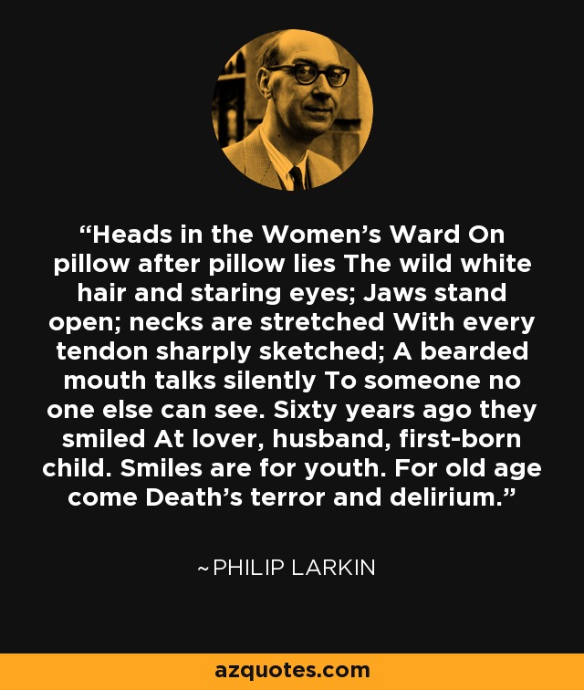 Heads in the Women's Ward On pillow after pillow lies The wild white hair and staring eyes; Jaws stand open; necks are stretched With every tendon sharply sketched; A bearded mouth talks silently To someone no one else can see. Sixty years ago they smiled At lover, husband, first-born child. Smiles are for youth. For old age come Death's terror and delirium. - Philip Larkin