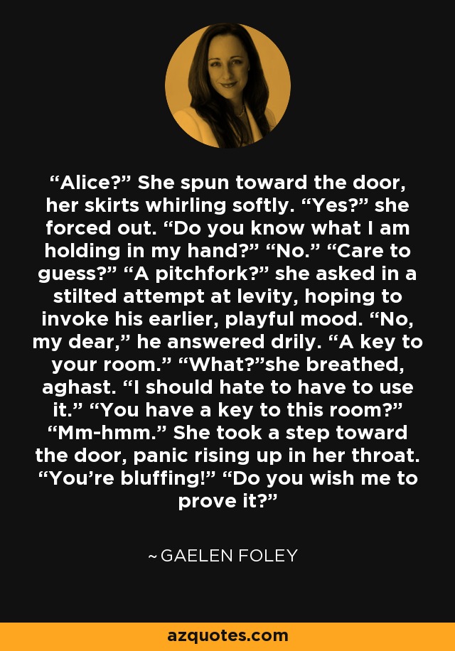 Alice?” She spun toward the door, her skirts whirling softly. “Yes?” she forced out. “Do you know what I am holding in my hand?” “No.” “Care to guess?” “A pitchfork?” she asked in a stilted attempt at levity, hoping to invoke his earlier, playful mood. “No, my dear,” he answered drily. “A key to your room.” “What?”she breathed, aghast. “I should hate to have to use it.” “You have a key to this room?” “Mm-hmm.” She took a step toward the door, panic rising up in her throat. “You’re bluffing!” “Do you wish me to prove it? - Gaelen Foley