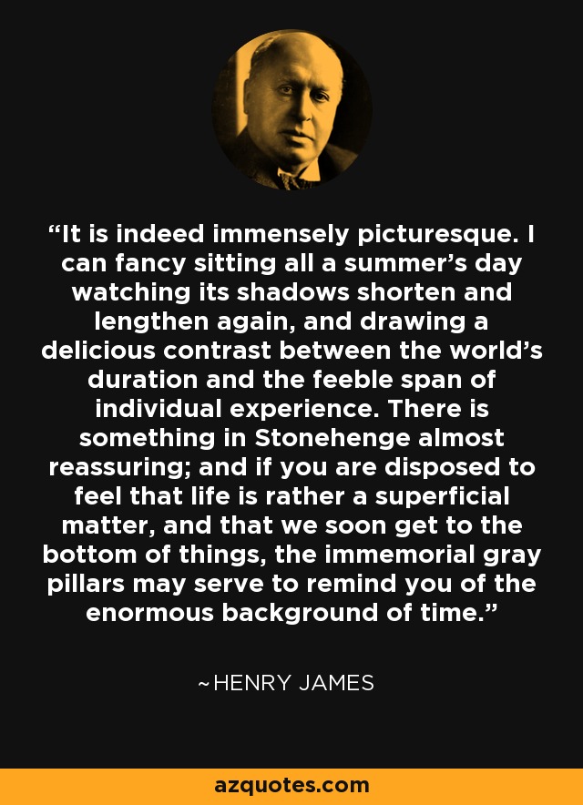 It is indeed immensely picturesque. I can fancy sitting all a summer's day watching its shadows shorten and lengthen again, and drawing a delicious contrast between the world's duration and the feeble span of individual experience. There is something in Stonehenge almost reassuring; and if you are disposed to feel that life is rather a superficial matter, and that we soon get to the bottom of things, the immemorial gray pillars may serve to remind you of the enormous background of time. - Henry James