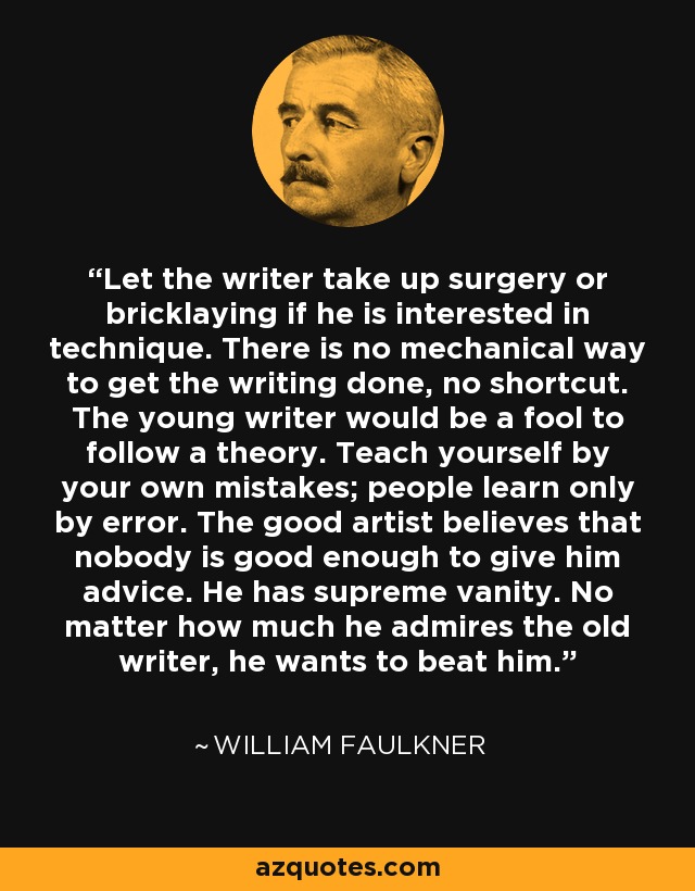 Let the writer take up surgery or bricklaying if he is interested in technique. There is no mechanical way to get the writing done, no shortcut. The young writer would be a fool to follow a theory. Teach yourself by your own mistakes; people learn only by error. The good artist believes that nobody is good enough to give him advice. He has supreme vanity. No matter how much he admires the old writer, he wants to beat him. - William Faulkner