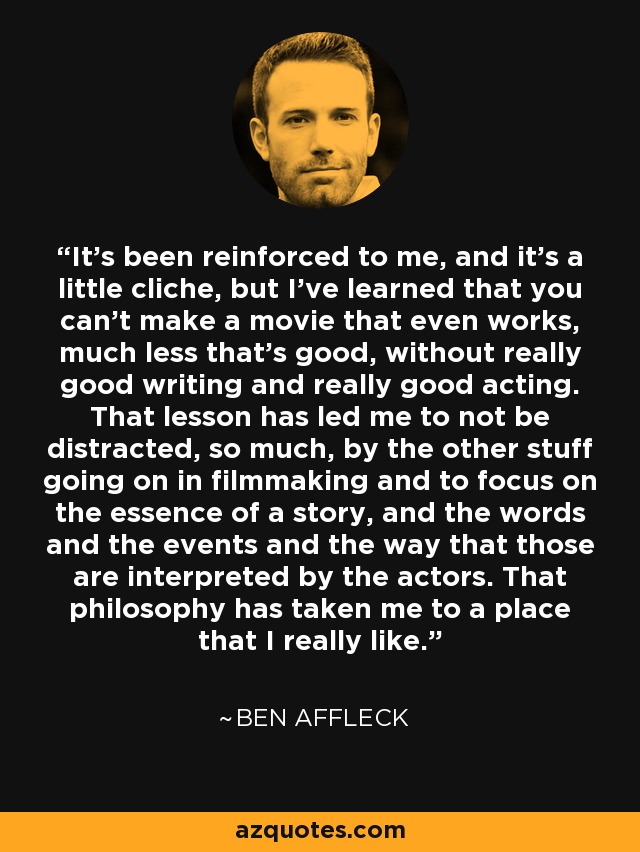 It's been reinforced to me, and it's a little cliche, but I've learned that you can't make a movie that even works, much less that's good, without really good writing and really good acting. That lesson has led me to not be distracted, so much, by the other stuff going on in filmmaking and to focus on the essence of a story, and the words and the events and the way that those are interpreted by the actors. That philosophy has taken me to a place that I really like. - Ben Affleck