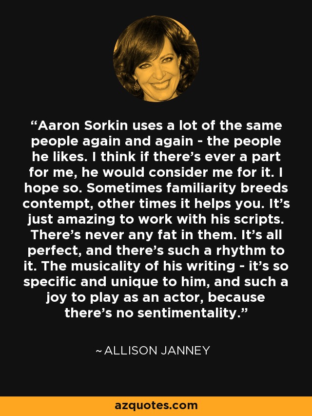 Aaron Sorkin uses a lot of the same people again and again - the people he likes. I think if there's ever a part for me, he would consider me for it. I hope so. Sometimes familiarity breeds contempt, other times it helps you. It's just amazing to work with his scripts. There's never any fat in them. It's all perfect, and there's such a rhythm to it. The musicality of his writing - it's so specific and unique to him, and such a joy to play as an actor, because there's no sentimentality. - Allison Janney