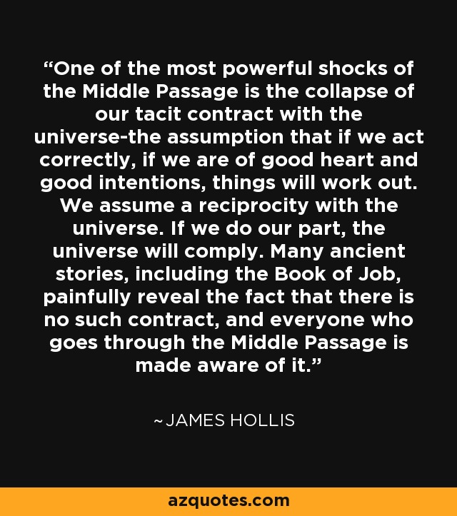 One of the most powerful shocks of the Middle Passage is the collapse of our tacit contract with the universe-the assumption that if we act correctly, if we are of good heart and good intentions, things will work out. We assume a reciprocity with the universe. If we do our part, the universe will comply. Many ancient stories, including the Book of Job, painfully reveal the fact that there is no such contract, and everyone who goes through the Middle Passage is made aware of it. - James Hollis