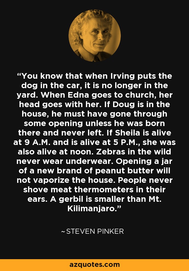 You know that when Irving puts the dog in the car, it is no longer in the yard. When Edna goes to church, her head goes with her. If Doug is in the house, he must have gone through some opening unless he was born there and never left. If Sheila is alive at 9 A.M. and is alive at 5 P.M., she was also alive at noon. Zebras in the wild never wear underwear. Opening a jar of a new brand of peanut butter will not vaporize the house. People never shove meat thermometers in their ears. A gerbil is smaller than Mt. Kilimanjaro. - Steven Pinker