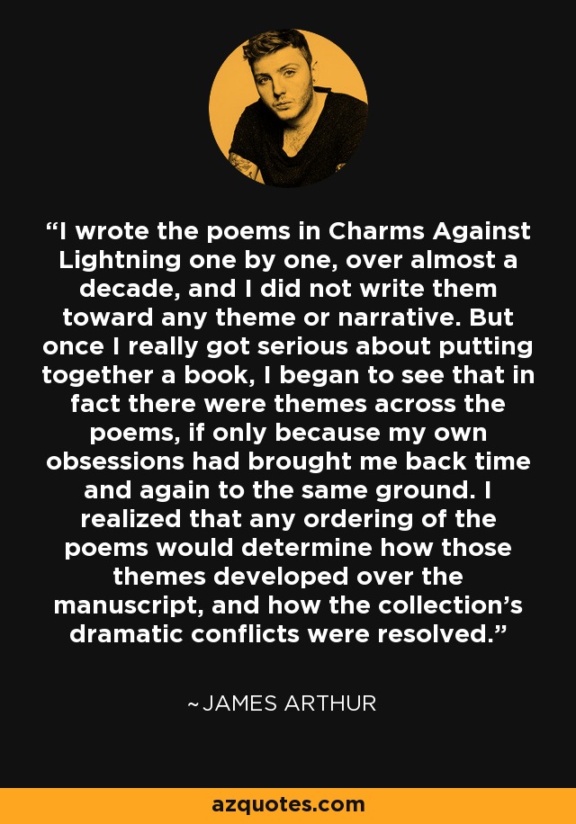 I wrote the poems in Charms Against Lightning one by one, over almost a decade, and I did not write them toward any theme or narrative. But once I really got serious about putting together a book, I began to see that in fact there were themes across the poems, if only because my own obsessions had brought me back time and again to the same ground. I realized that any ordering of the poems would determine how those themes developed over the manuscript, and how the collection's dramatic conflicts were resolved. - James Arthur