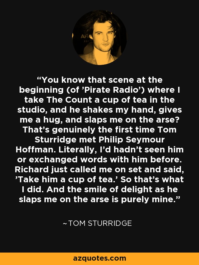 You know that scene at the beginning (of 'Pirate Radio') where I take The Count a cup of tea in the studio, and he shakes my hand, gives me a hug, and slaps me on the arse? That's genuinely the first time Tom Sturridge met Philip Seymour Hoffman. Literally, I'd hadn't seen him or exchanged words with him before. Richard just called me on set and said, 'Take him a cup of tea.' So that's what I did. And the smile of delight as he slaps me on the arse is purely mine. - Tom Sturridge