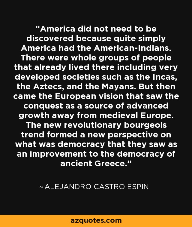 America did not need to be discovered because quite simply America had the American-Indians. There were whole groups of people that already lived there including very developed societies such as the Incas, the Aztecs, and the Mayans. But then came the European vision that saw the conquest as a source of advanced growth away from medieval Europe. The new revolutionary bourgeois trend formed a new perspective on what was democracy that they saw as an improvement to the democracy of ancient Greece. - Alejandro Castro Espin