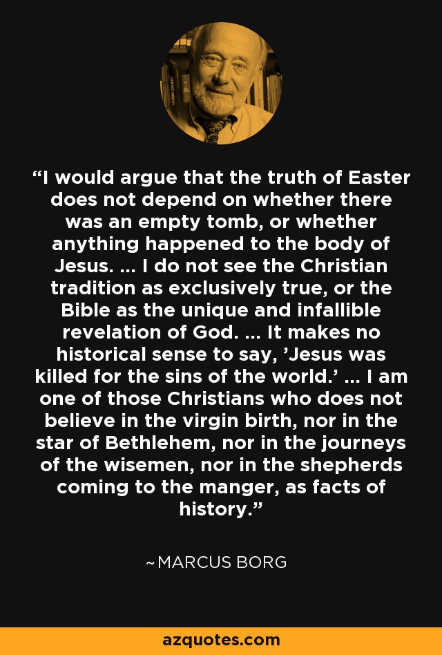 I would argue that the truth of Easter does not depend on whether there was an empty tomb, or whether anything happened to the body of Jesus. ... I do not see the Christian tradition as exclusively true, or the Bible as the unique and infallible revelation of God. ... It makes no historical sense to say, 'Jesus was killed for the sins of the world.' ... I am one of those Christians who does not believe in the virgin birth, nor in the star of Bethlehem, nor in the journeys of the wisemen, nor in the shepherds coming to the manger, as facts of history. - Marcus Borg