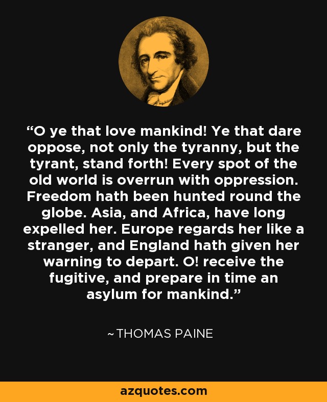 O ye that love mankind! Ye that dare oppose, not only the tyranny, but the tyrant, stand forth! Every spot of the old world is overrun with oppression. Freedom hath been hunted round the globe. Asia, and Africa, have long expelled her. Europe regards her like a stranger, and England hath given her warning to depart. O! receive the fugitive, and prepare in time an asylum for mankind. - Thomas Paine