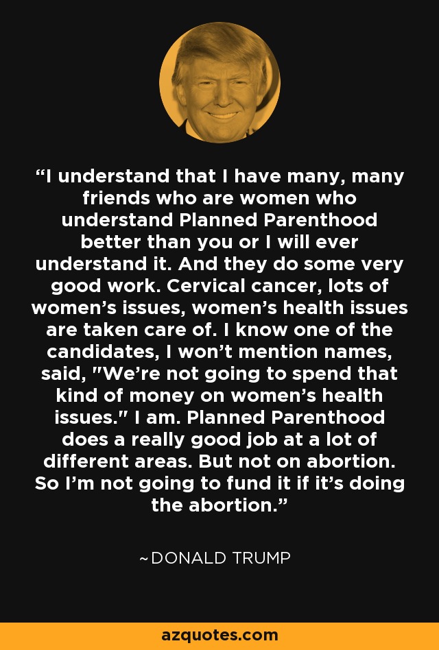 I understand that I have many, many friends who are women who understand Planned Parenthood better than you or I will ever understand it. And they do some very good work. Cervical cancer, lots of women's issues, women's health issues are taken care of. I know one of the candidates, I won't mention names, said, 