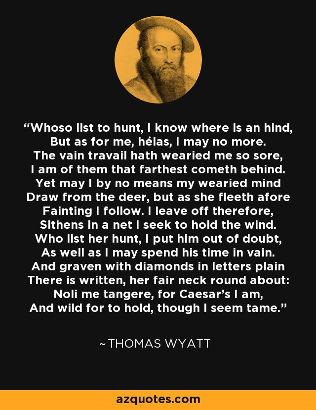 Whoso list to hunt, I know where is an hind, But as for me, hélas, I may no more. The vain travail hath wearied me so sore, I am of them that farthest cometh behind. Yet may I by no means my wearied mind Draw from the deer, but as she fleeth afore Fainting I follow. I leave off therefore, Sithens in a net I seek to hold the wind. Who list her hunt, I put him out of doubt, As well as I may spend his time in vain. And graven with diamonds in letters plain There is written, her fair neck round about: Noli me tangere, for Caesar's I am, And wild for to hold, though I seem tame. - Thomas Wyatt