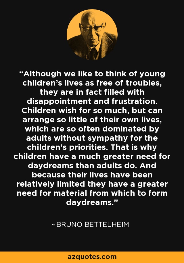 Although we like to think of young children's lives as free of troubles, they are in fact filled with disappointment and frustration. Children wish for so much, but can arrange so little of their own lives, which are so often dominated by adults without sympathy for the children's priorities. That is why children have a much greater need for daydreams than adults do. And because their lives have been relatively limited they have a greater need for material from which to form daydreams. - Bruno Bettelheim