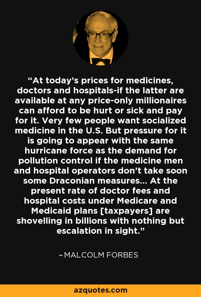 At today's prices for medicines, doctors and hospitals-if the latter are available at any price-only millionaires can afford to be hurt or sick and pay for it. Very few people want socialized medicine in the U.S. But pressure for it is going to appear with the same hurricane force as the demand for pollution control if the medicine men and hospital operators don't take soon some Draconian measures... At the present rate of doctor fees and hospital costs under Medicare and Medicaid plans [taxpayers] are shovelling in billions with nothing but escalation in sight. - Malcolm Forbes