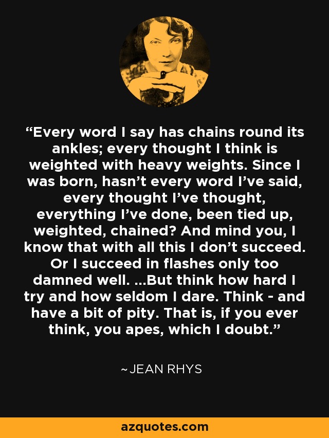 Every word I say has chains round its ankles; every thought I think is weighted with heavy weights. Since I was born, hasn't every word I've said, every thought I've thought, everything I've done, been tied up, weighted, chained? And mind you, I know that with all this I don't succeed. Or I succeed in flashes only too damned well. ...But think how hard I try and how seldom I dare. Think - and have a bit of pity. That is, if you ever think, you apes, which I doubt. - Jean Rhys