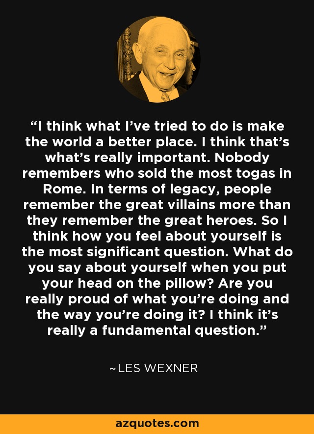 I think what I've tried to do is make the world a better place. I think that's what's really important. Nobody remembers who sold the most togas in Rome. In terms of legacy, people remember the great villains more than they remember the great heroes. So I think how you feel about yourself is the most significant question. What do you say about yourself when you put your head on the pillow? Are you really proud of what you're doing and the way you're doing it? I think it's really a fundamental question. - Les Wexner