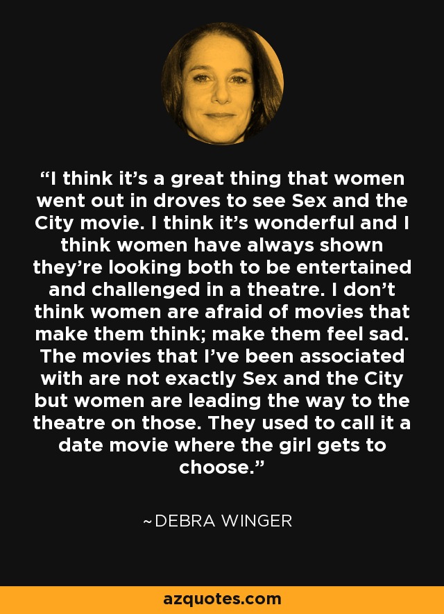 I think it's a great thing that women went out in droves to see Sex and the City movie. I think it's wonderful and I think women have always shown they're looking both to be entertained and challenged in a theatre. I don't think women are afraid of movies that make them think; make them feel sad. The movies that I've been associated with are not exactly Sex and the City but women are leading the way to the theatre on those. They used to call it a date movie where the girl gets to choose. - Debra Winger