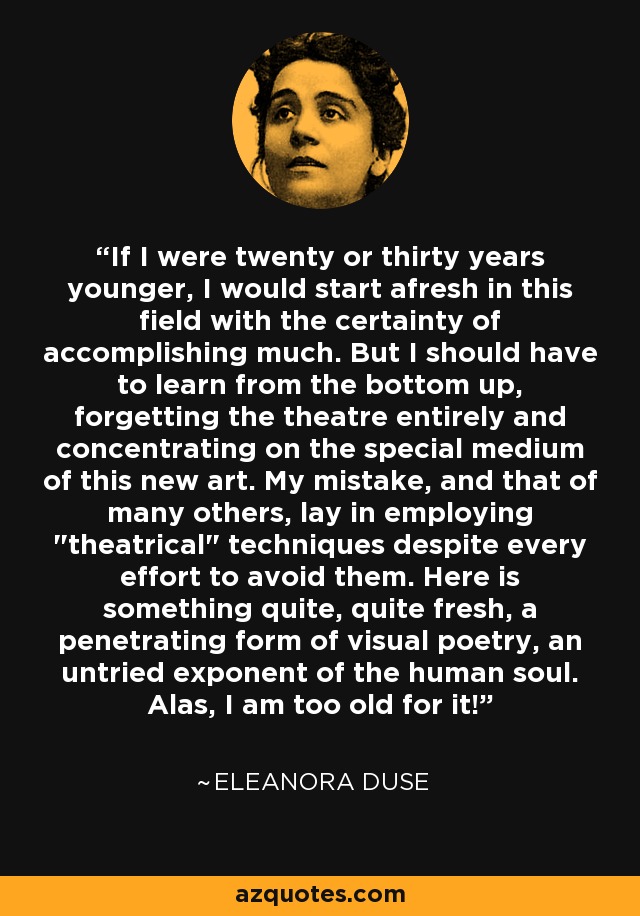 If I were twenty or thirty years younger, I would start afresh in this field with the certainty of accomplishing much. But I should have to learn from the bottom up, forgetting the theatre entirely and concentrating on the special medium of this new art. My mistake, and that of many others, lay in employing 