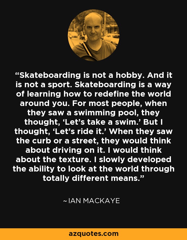 Skateboarding is not a hobby. And it is not a sport. Skateboarding is a way of learning how to redefine the world around you. For most people, when they saw a swimming pool, they thought, ‘Let's take a swim.' But I thought, ‘Let's ride it.' When they saw the curb or a street, they would think about driving on it. I would think about the texture. I slowly developed the ability to look at the world through totally different means. - Ian MacKaye