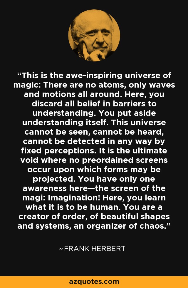 This is the awe-inspiring universe of magic: There are no atoms, only waves and motions all around. Here, you discard all belief in barriers to understanding. You put aside understanding itself. This universe cannot be seen, cannot be heard, cannot be detected in any way by fixed perceptions. It is the ultimate void where no preordained screens occur upon which forms may be projected. You have only one awareness here—the screen of the magi: Imagination! Here, you learn what it is to be human. You are a creator of order, of beautiful shapes and systems, an organizer of chaos. - Frank Herbert