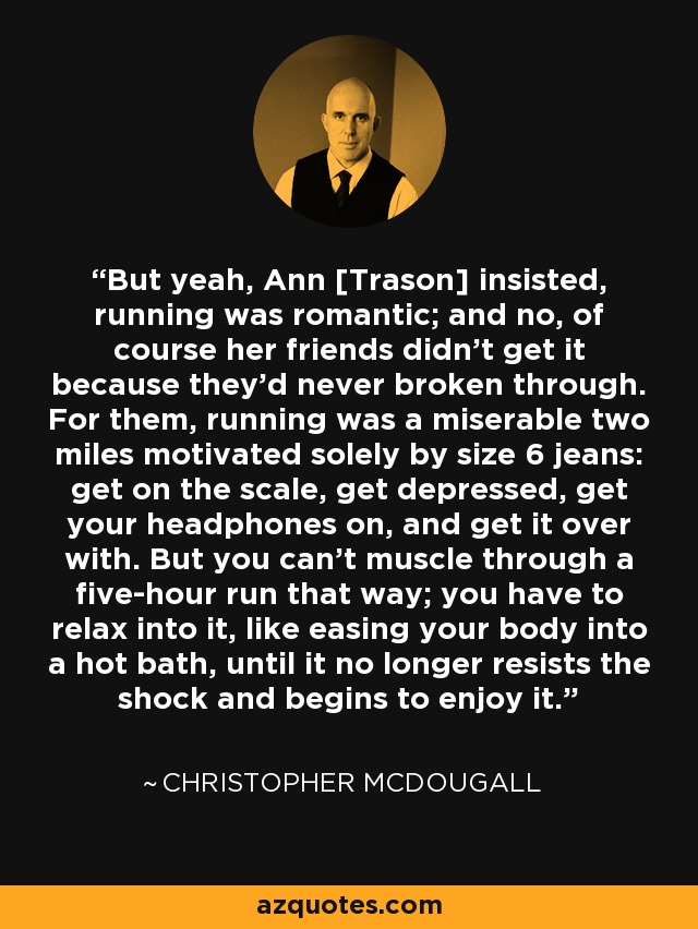 But yeah, Ann [Trason] insisted, running was romantic; and no, of course her friends didn't get it because they'd never broken through. For them, running was a miserable two miles motivated solely by size 6 jeans: get on the scale, get depressed, get your headphones on, and get it over with. But you can't muscle through a five-hour run that way; you have to relax into it, like easing your body into a hot bath, until it no longer resists the shock and begins to enjoy it. - Christopher McDougall