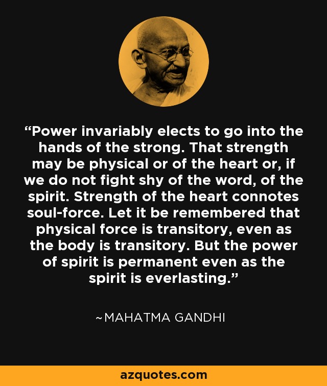 Power invariably elects to go into the hands of the strong. That strength may be physical or of the heart or, if we do not fight shy of the word, of the spirit. Strength of the heart connotes soul-force. Let it be remembered that physical force is transitory, even as the body is transitory. But the power of spirit is permanent even as the spirit is everlasting. - Mahatma Gandhi