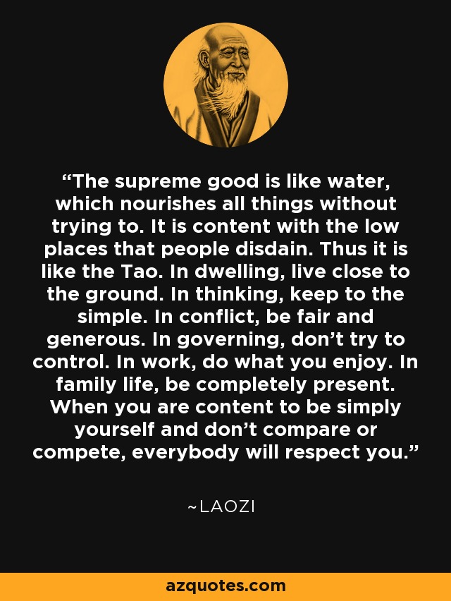 The supreme good is like water, which nourishes all things without trying to. It is content with the low places that people disdain. Thus it is like the Tao. In dwelling, live close to the ground. In thinking, keep to the simple. In conflict, be fair and generous. In governing, don't try to control. In work, do what you enjoy. In family life, be completely present. When you are content to be simply yourself and don't compare or compete, everybody will respect you. - Laozi